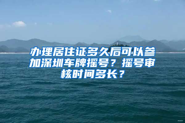 办理居住证多久后可以参加深圳车牌摇号？摇号审核时间多长？