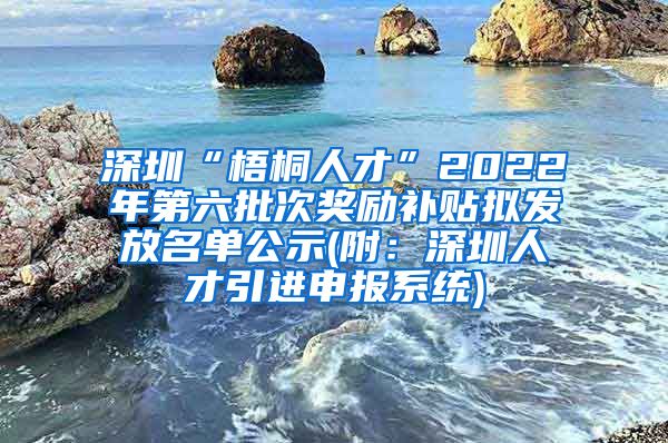 深圳“梧桐人才”2022年第六批次奖励补贴拟发放名单公示(附：深圳人才引进申报系统)