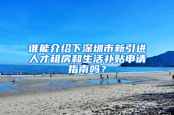 谁能介绍下深圳市新引进人才租房和生活补贴申请指南吗？