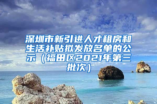 深圳市新引进人才租房和生活补贴拟发放名单的公示（福田区2021年第三批次）