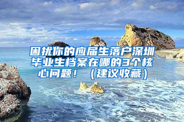 困扰你的应届生落户深圳毕业生档案在哪的3个核心问题！（建议收藏）