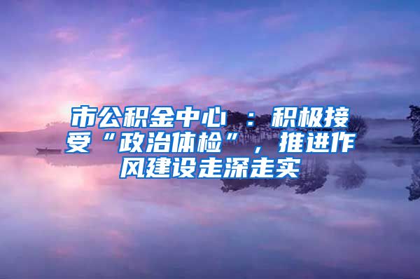 市公积金中心 ：积极接受“政治体检”，推进作风建设走深走实