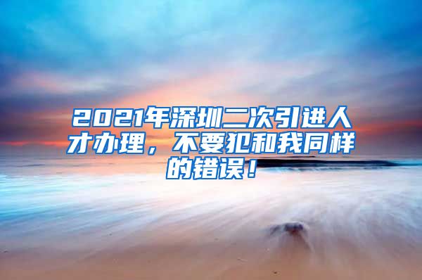 2021年深圳二次引进人才办理，不要犯和我同样的错误！