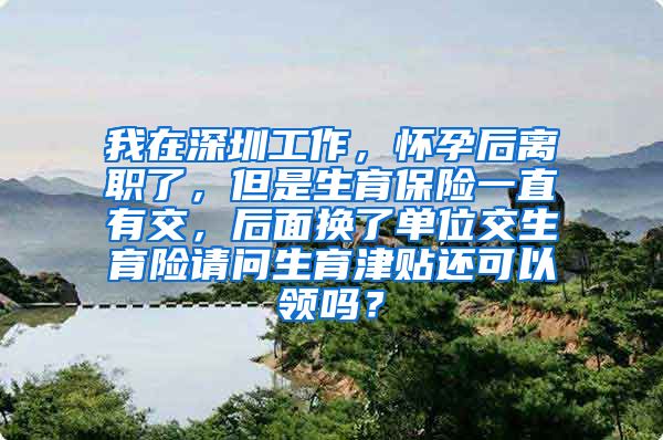 我在深圳工作，怀孕后离职了，但是生育保险一直有交，后面换了单位交生育险请问生育津贴还可以领吗？