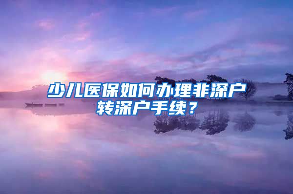 少儿医保如何办理非深户转深户手续？