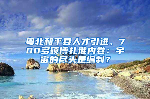 粤北和平县人才引进、700多硕博扎堆内卷：宇宙的尽头是编制？