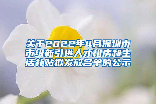 关于2022年4月深圳市市级新引进人才租房和生活补贴拟发放名单的公示