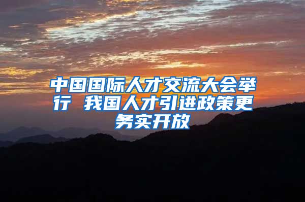 中国国际人才交流大会举行 我国人才引进政策更务实开放