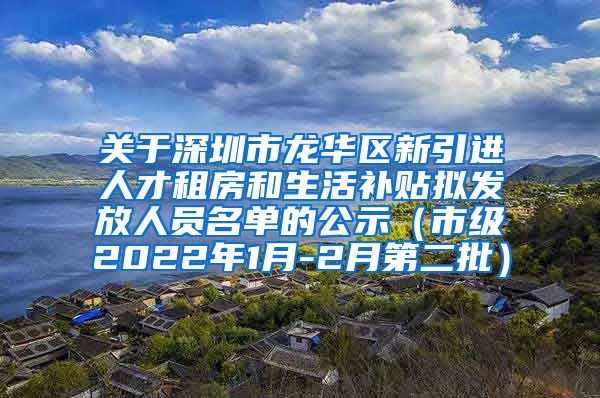 关于深圳市龙华区新引进人才租房和生活补贴拟发放人员名单的公示（市级2022年1月-2月第二批）