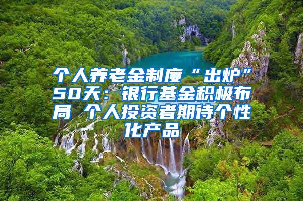 个人养老金制度“出炉”50天：银行基金积极布局 个人投资者期待个性化产品