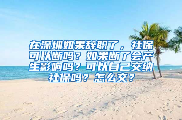 在深圳如果辞职了，社保可以断吗？如果断了会产生影响吗？可以自己交纳社保吗？怎么交？