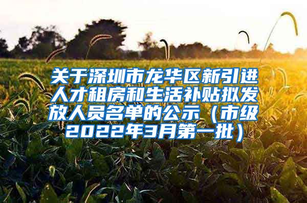 关于深圳市龙华区新引进人才租房和生活补贴拟发放人员名单的公示（市级2022年3月第一批）