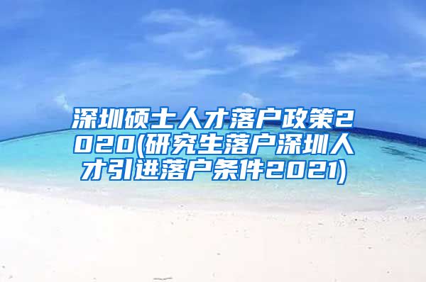 深圳硕士人才落户政策2020(研究生落户深圳人才引进落户条件2021)