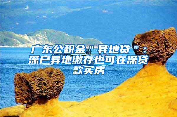 广东公积金＂异地贷＂：深户异地缴存也可在深贷款买房