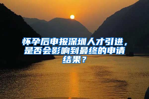 怀孕后申报深圳人才引进，是否会影响到最终的申请结果？