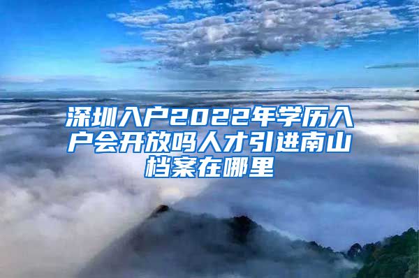 深圳入户2022年学历入户会开放吗人才引进南山档案在哪里