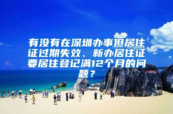 有没有在深圳办事但居住证过期失效、新办居住证要居住登记满12个月的问题？