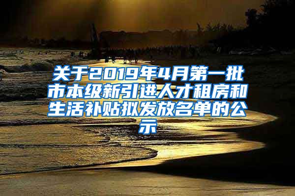 关于2019年4月第一批市本级新引进人才租房和生活补贴拟发放名单的公示