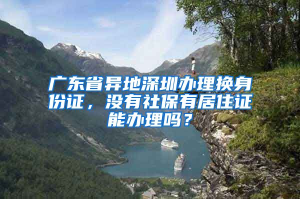 广东省异地深圳办理换身份证，没有社保有居住证能办理吗？