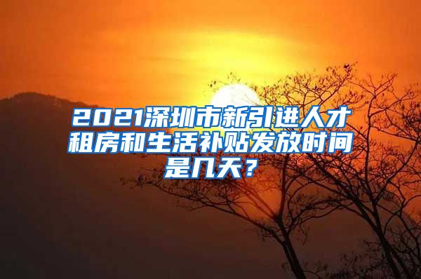 2021深圳市新引进人才租房和生活补贴发放时间是几天？