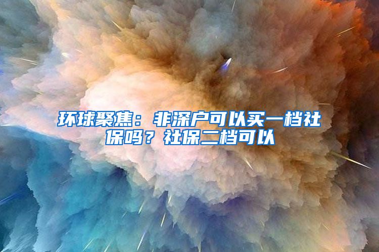 环球聚焦：非深户可以买一档社保吗？社保二档可以