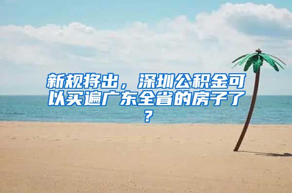 新规将出，深圳公积金可以买遍广东全省的房子了？