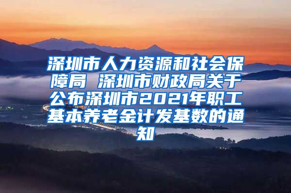 深圳市人力资源和社会保障局 深圳市财政局关于公布深圳市2021年职工基本养老金计发基数的通知