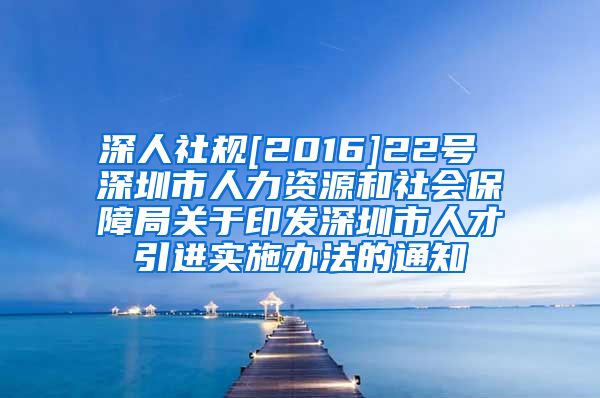 深人社规[2016]22号 深圳市人力资源和社会保障局关于印发深圳市人才引进实施办法的通知