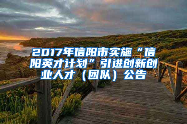 2017年信阳市实施“信阳英才计划”引进创新创业人才（团队）公告