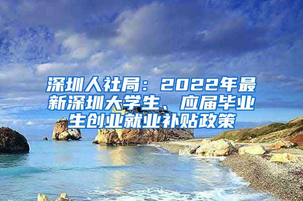 深圳人社局：2022年最新深圳大学生、应届毕业生创业就业补贴政策