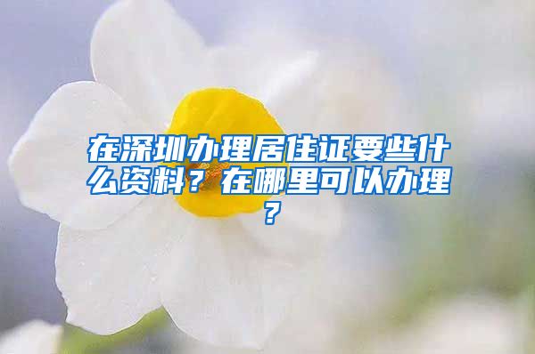 在深圳办理居住证要些什么资料？在哪里可以办理？