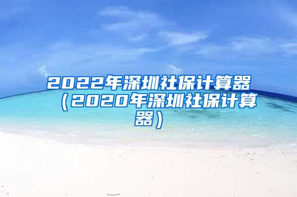 2022年深圳社保计算器（2020年深圳社保计算器）