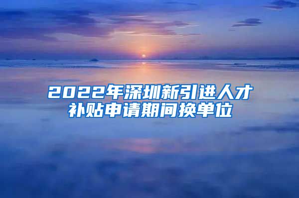 2022年深圳新引进人才补贴申请期间换单位