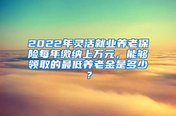 2022年灵活就业养老保险每年缴纳上万元，能够领取的最低养老金是多少？