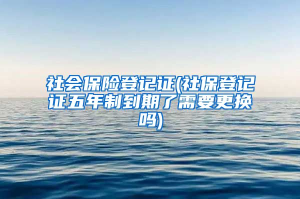 社会保险登记证(社保登记证五年制到期了需要更换吗)