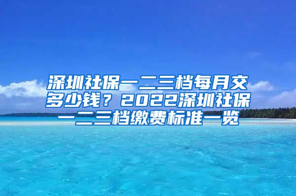 深圳社保一二三档每月交多少钱？2022深圳社保一二三档缴费标准一览