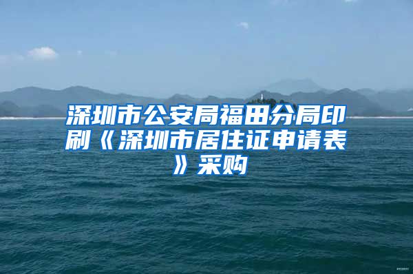 深圳市公安局福田分局印刷《深圳市居住证申请表》采购