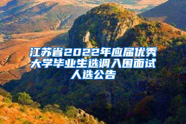 江苏省2022年应届优秀大学毕业生选调入围面试人选公告