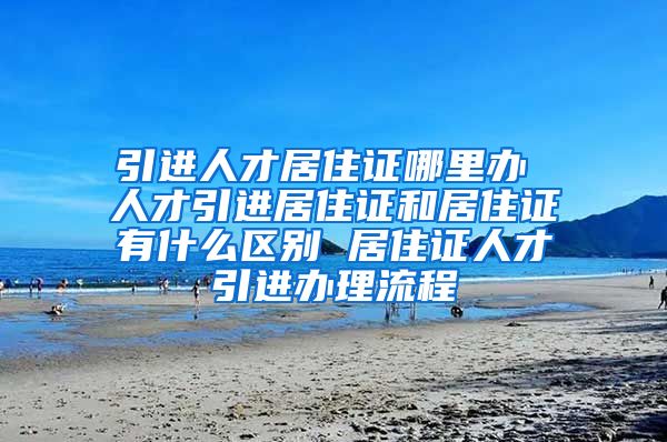 引进人才居住证哪里办 人才引进居住证和居住证有什么区别 居住证人才引进办理流程