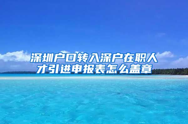 深圳户口转入深户在职人才引进申报表怎么盖章