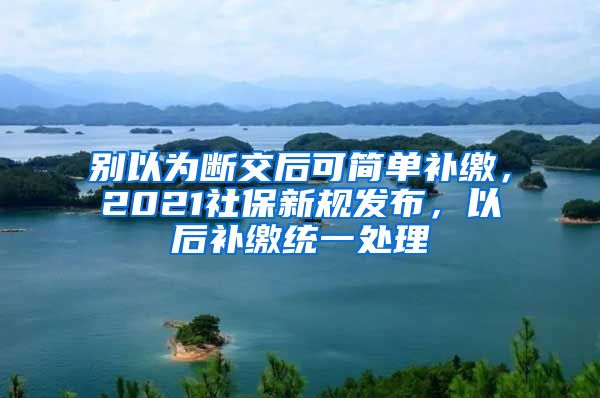 别以为断交后可简单补缴，2021社保新规发布，以后补缴统一处理