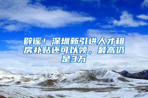 辟谣！深圳新引进人才租房补贴还可以领，最高仍是3万