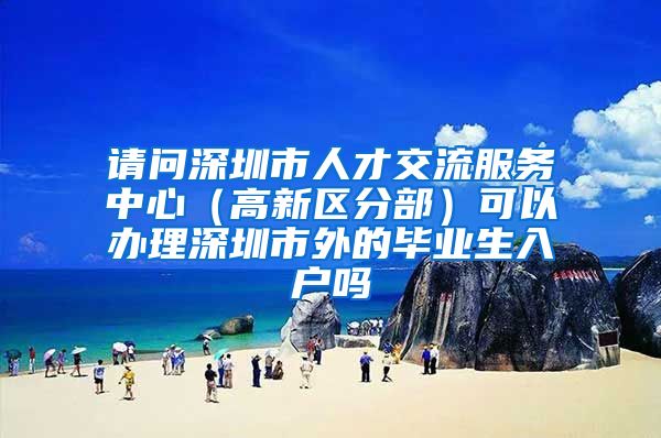 请问深圳市人才交流服务中心（高新区分部）可以办理深圳市外的毕业生入户吗