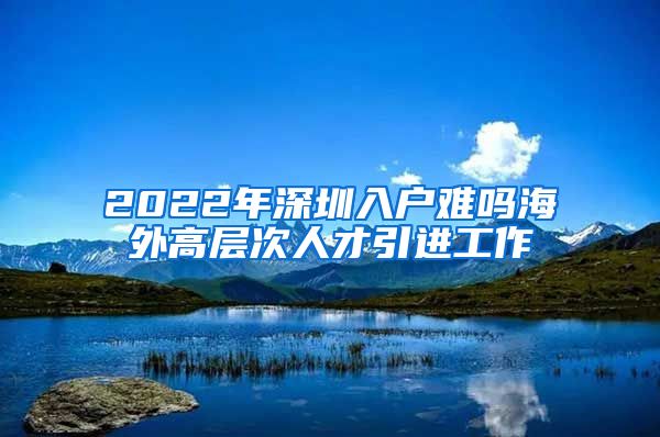 2022年深圳入户难吗海外高层次人才引进工作