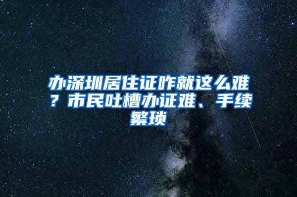 办深圳居住证咋就这么难？市民吐槽办证难、手续繁琐