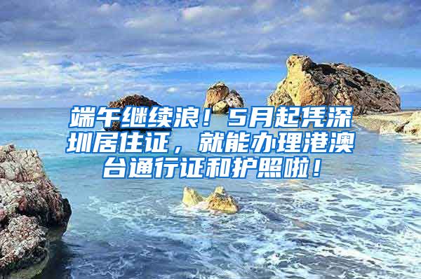 端午继续浪！5月起凭深圳居住证，就能办理港澳台通行证和护照啦！