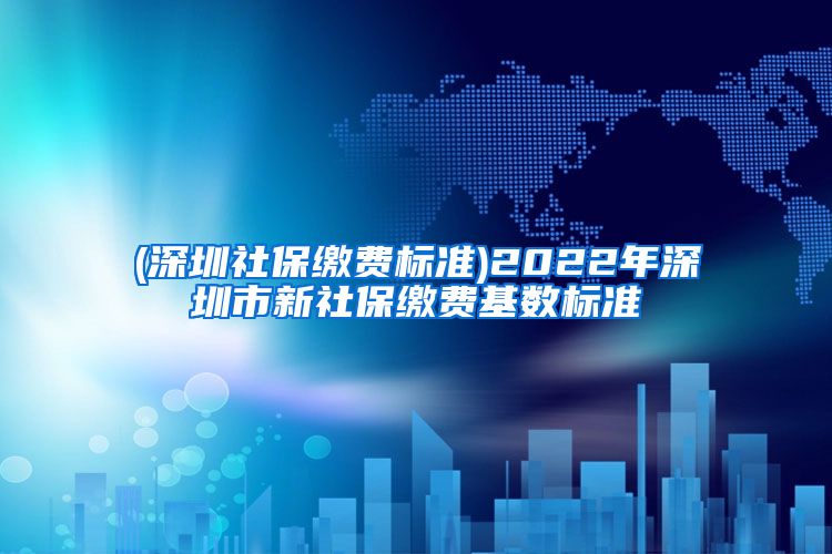 (深圳社保缴费标准)2022年深圳市新社保缴费基数标准