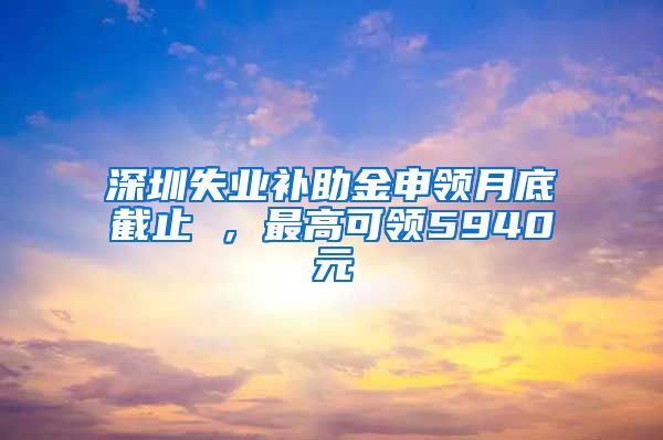 深圳失业补助金申领月底截止 ，最高可领5940元