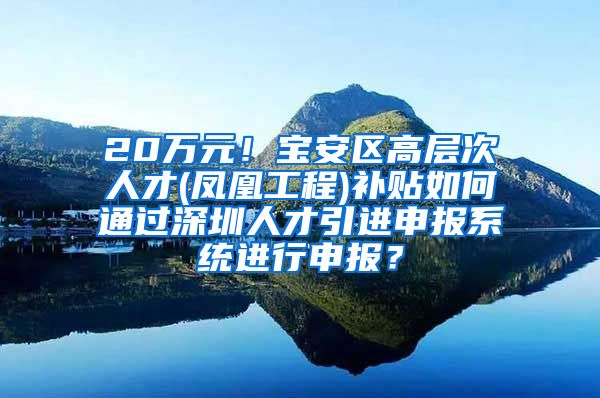 20万元！宝安区高层次人才(凤凰工程)补贴如何通过深圳人才引进申报系统进行申报？