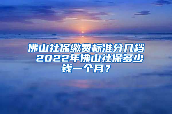 佛山社保缴费标准分几档 2022年佛山社保多少钱一个月？